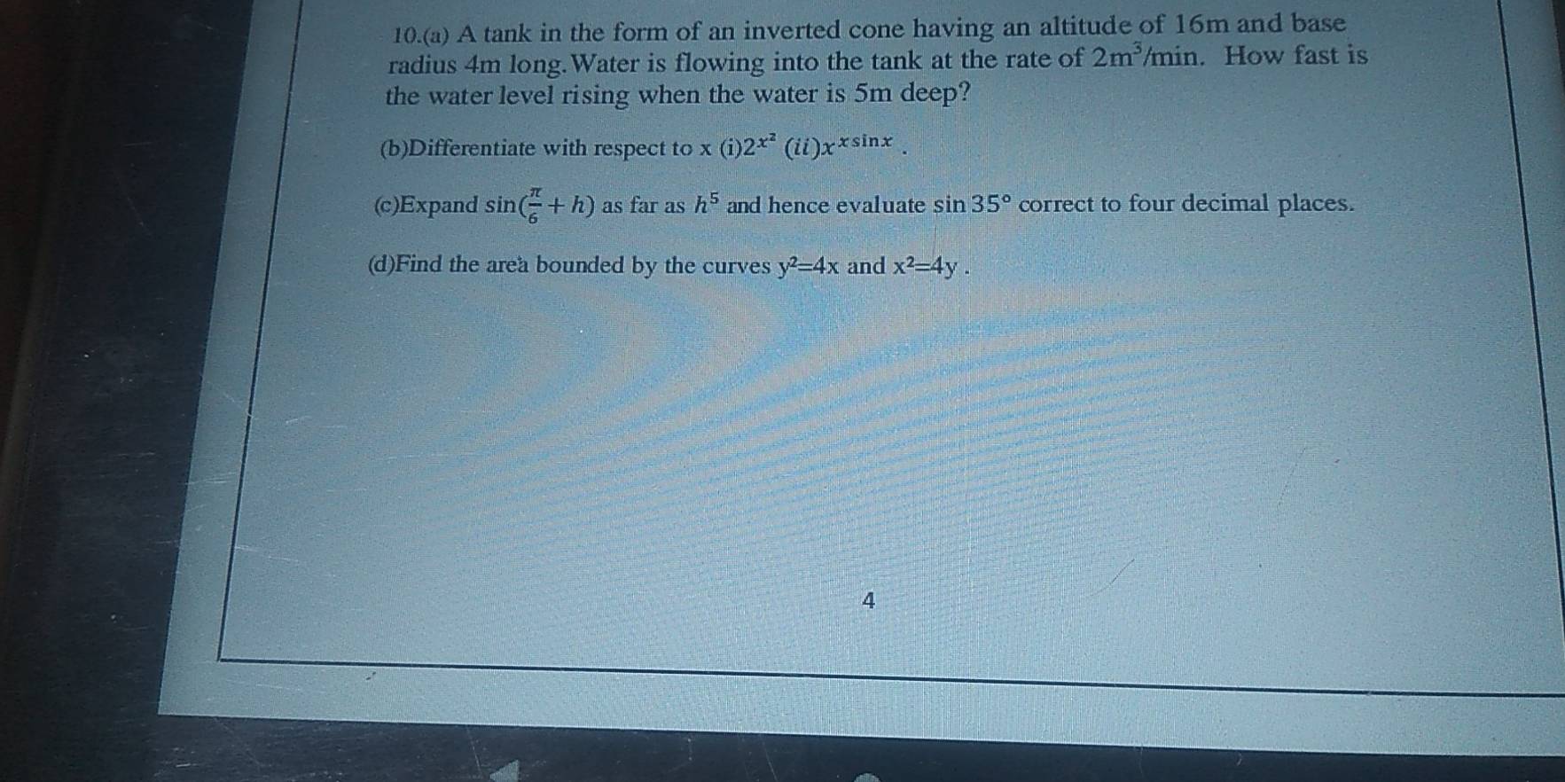 10.(a) A tank in the form of an inverted cone having an altitude of 16m and base 
radius 4m long.Water is flowing into the tank at the rate of 2m^3/min. How fast is 
the water level rising when the water is 5m deep? 
(b)Differentiate with respect to x(i)2^(x^2)(ii)x^(xsin x). 
(c)Expand sin ( π /6 +h) as far as h^5 and hence evaluate sin 35° correct to four decimal places. 
(d)Find the area bounded by the curves y^2=4x and x^2=4y. 
4