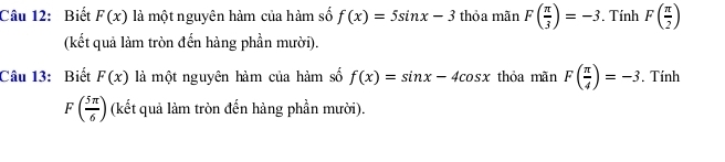 Biết F(x) là một nguyên hàm của hàm số f(x)=5sin x-3 thỏa mãn F( π /3 )=-3. Tính F( π /2 )
(kết quả làm tròn đến hàng phần mười). 
Câu 13: Biết F(x) là một nguyên hàm của hàm số f(x)=sin x-4cos x thỏa mãn F( π /4 )=-3. Tính
F( 5π /6 ) (kết quả làm tròn đến hảng phần mười).