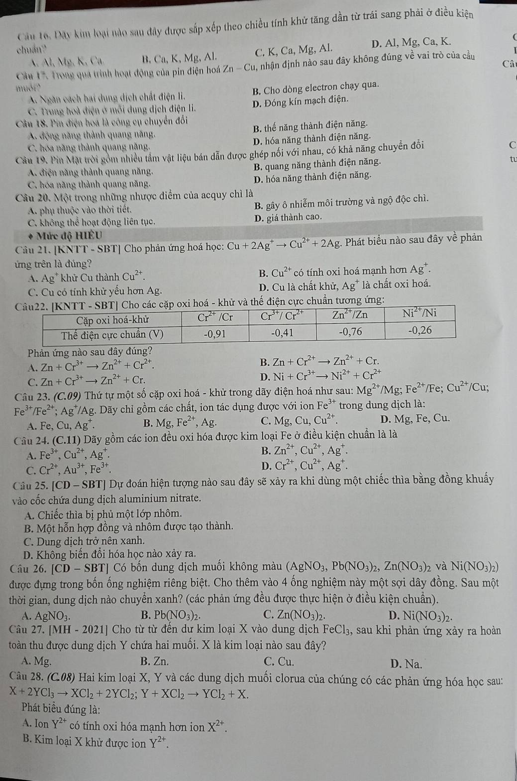 Cầu 16. Đây kim loại nào sau đây được sắp xếp theo chiều tính khử tăng dần từ trái sang phải ở điều kiện
chuán?
A. Al, Mỹ, K, Ca. B. Ca, K, Mg, Al. C. K, Ca, Mg, Al. D. Al, Mg, Ca, K.
Câ
Cầu 17. Trong qua trình hoạt động của pin điện hoá Zn-Cu 0, nhận định nào sau đây không đúng về vai trò của cầu
muố?
A. Ngàn cách hai dung dịch chất điện li. B. Cho dòng electron chạy qua.
C. Trung hoà điện ở mỗi dung dịch điện li. D. Đóng kín mạch điện.
Câu 18. Pin điện hoá là công cụ chuyển đổi
A. động năng thành quang năng. B. thế năng thành điện năng.
C. hóa năng thành quang năng. D. hóa năng thành điện năng.
Câu 19. Pin Mặt trời gồm nhiều tầm vật liệu bán dẫn được ghép nối với nhau, có khả năng chuyển đồi
C
A. điện năng thành quang năng. B. quang năng thành điện năng.
tu
C. hóa năng thành quang năng. D. hóa năng thành điện năng.
Câu 20. Một trong những nhược điểm của acquy chì là
A. phụ thuộc vào thời tiết. B. gây ô nhiễm môi trường và ngộ độc chì.
C. không thể hoạt động liên tục. D. giá thành cao.
Mức độ HIÊU
Câu 21. [KNTT - SBT] Cho phản ứng hoá học: Cu+2Ag^+to Cu^(2+)+2Ag;. Phát biểu nào sau đây về phản
ứng trên là đúng?
A. Ag^+ khử Cu thành Cu^(2+). B. Cu^(2+) có tính oxi hoá mạnh hơn . Ag
C. Cu có tính khử yều hơn Ag. D. Cu là chất khử, Ag^+ là chất oxi hoá.
oá - khử và thế điện cực chuẩn tương ứng:
Phản ứng nào sau đây đúng?
A. Zn+Cr^(3+)to Zn^(2+)+Cr^(2+).
B. Zn+Cr^(2+)to Zn^(2+)+Cr.
C. Zn+Cr^(3+)to Zn^(2+)+Cr.
D. Ni+Cr^(3+)to Ni^(2+)+Cr^(2+)
Câu 23. (C.09) Thứ tự một số cặp oxi hoá - khử trong dãy điện hoá như sau: Mg^(2+)/Mg;Fe^(2+)/Fe;Cu^(2+)/Cu.
Fe^(3+)/Fe^(2+);Ag^+ TAg. Dãy chỉ gồm các chất, ion tác dụng được với ion Fe^(3+) trong dung dịch là:
A. Fe,Cu,Ag^+. B. Mg,Fe^(2+) , Ag. C. Mg,Cu,Cu^(2+). D. Mg, Fe, Cu.
Câu 24. (C.11) ) Dãy gồm các ion đều oxi hóa được kim loại Fe ở điều kiện chuần là là
A. Fe^(3+),Cu^(2+),Ag^+.
B. Zn^(2+),Cu^(2+),Ag^+.
C. Cr^(2+),Au^(3+),Fe^(3+).
D. Cr^(2+),Cu^(2+),Ag^+.
Câu 25. [CD-SBT TJ Dự đoán hiện tượng nào sau đây sẽ xảy ra khi dùng một chiếc thìa bằng đồng khuấy
vào cốc chứa dung dịch aluminium nitrate.
A. Chiếc thìa bị phủ một lớp nhôm.
B. Một hỗn hợp đồng và nhôm được tạo thành.
C. Dung dịch trở nên xanh.
D. Không biến đổi hóa học nào xảy ra.
Câu 26. [CD-SBT] Có bốn dung dịch muối không màu (AgNO_3,Pb(NO_3)_2,Zn(NO_3)_2 và Ni(NO_3)_2)
được đựng trong bốn ống nghiệm riêng biệt. Cho thêm vào 4 ống nghiệm này một sợi dây đồng. Sau một
thời gian, dung dịch nào chuyển xanh? (các phản ứng đều được thực hiện ở điều kiện chuẩn).
A. AgNO_3. B. Pb(NO_3)_2. C. Zn(NO_3)_2. D. Ni(NO_3)_2.
Câu 27. [MH-2021] Cho từ từ đến dư kim loại X vào dung dịch FeCl_3 , sau khi phản ứng xảy ra hoàn
toàn thu được dung dịch Y chứa hai muối. X là kim loại nào sau đây?
A. Mg. B. Zn. C. Cu. D. Na.
Câu 28. (C.08) Hai kim loại X, Y và các dung dịch muối clorua của chúng có các phản ứng hóa học sau:
X+2YCl_3to XCl_2+2YCl_2;Y+XCl_2to YCl_2+X.
Phát biểu đúng là:
A. Ion Y^(2+) có tính oxi hóa mạnh hơn ion X^(2+).
B. Kim loại X khử được ion Y^(2+).