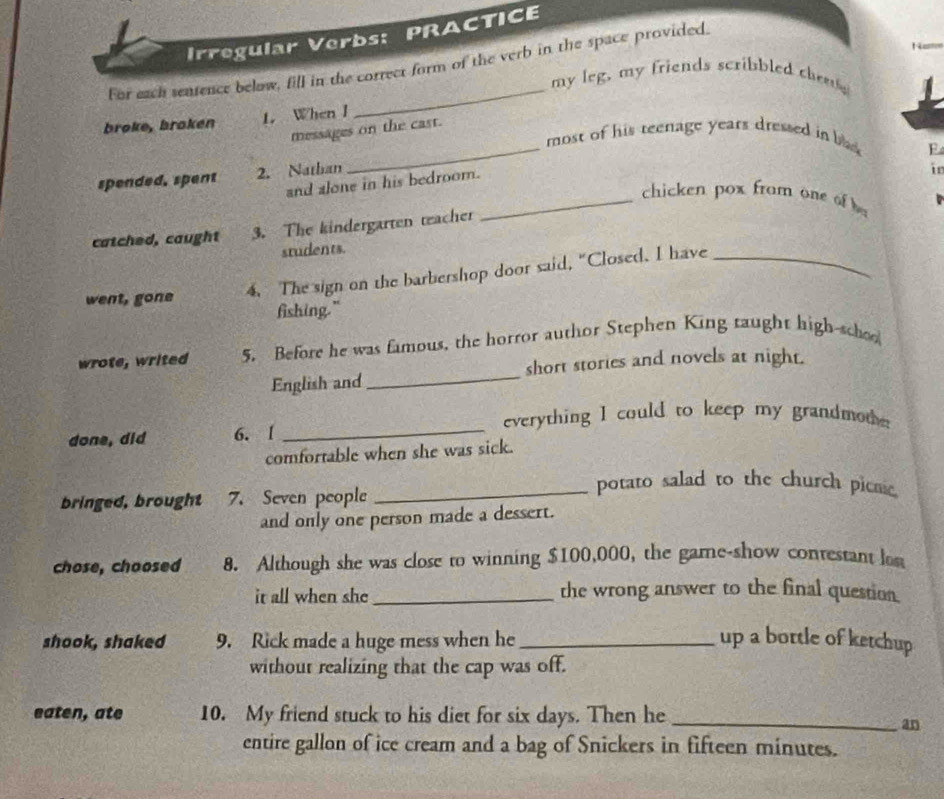 Irregular Verbs: PRACTICE 

For each sentence below, fill in the correct form of the verb in the space provided. 
my leg, my friends scribbled cheen 
broke, broken 1. When I 
_ 
messages on the cast. 
most of his teenage years dressed in bas E 
spended, spent 2. Natban 
_ 
and alone in his bedroom. 
in 
_chicken pox from one of b 
catched, caught 3. The kindergarten teacher 
srudents. 
went, gone 
4. The sign on the barbershop door said, "Closed. I have_ 
fishing." 
wrote, writed 5. Before he was famous, the horror author Stephen King taught high-schoo 
English and _short stories and novels at night. 
everything I could to keep my grandmoth 
done, did 6. 1_ 
comfortable when she was sick. 
bringed, brought 7. Seven people 
_potato salad to the church pics 
and only one person made a dessert. 
chose, choosed 8. Although she was close to winning $100,000, the game-show contestant l 
it all when she_ the wrong answer to the final question. 
shook, shaked 9. Rick made a huge mess when he_ up a bottle of ketchup 
without realizing that the cap was off. 
eaten, ate 10. My friend stuck to his diet for six days. Then he_ 
an 
entire gallon of ice cream and a bag of Snickers in fifteen minutes.