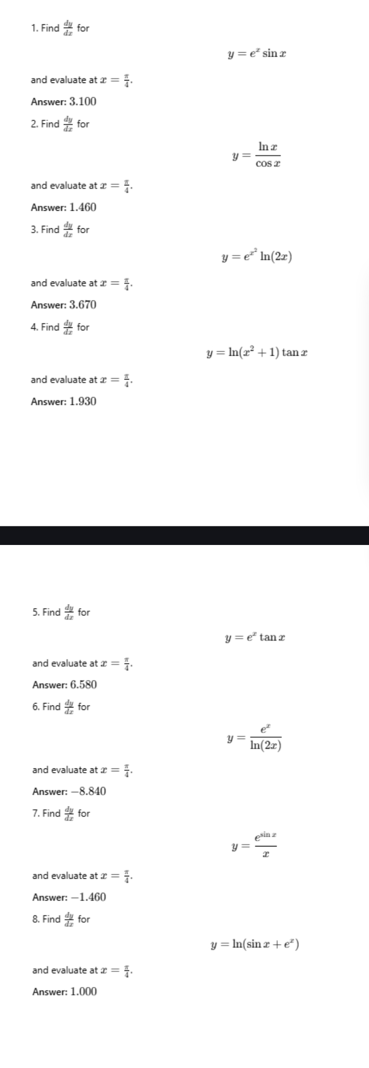 Find  dy/dx for
y=e^xsin x
and evaluate at x= π /4 . 
Answer: 3.100
2. Find  dy/dx for
y= ln x/cos x 
and evaluate at x= π /4 . 
Answer: 1.460
3. Find  dy/dx for
y=e^(x^2)ln (2x)
and evaluate at x= π /4 . 
Answer: 3.670
4. Find  dy/dx for
y=ln (x^2+1)tan x
and evaluate at x= π /4 . 
Answer: 1.930
5. Find  dy/dx for
y=e^xtan x
and evaluate at x= π /4 . 
Answer: 6.580
6. F ind dy/dx for
y= e^x/ln (2x) 
x= π /4 . 
Answer: —8.840
7. Fin  dy/dx for
y= e^(sin x)/x 
x= π /4 . 
Answer: —1.460
8. Find dy/dx for
y=ln (sin x+e^x)
x= π /4 . 
Answer: 1.000