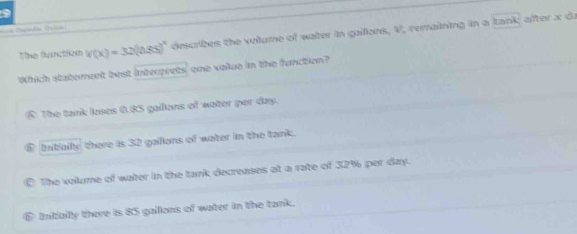 === Zagrada 1n=
The flunction v(x)=32)(0.85)^circ  describes the volume of water in gaillons, V, remaining in a tank; after x da
Which statement best intergrets' one volue in the function?
The tank loses 0.85 gallons of water per day.
⑥ Initially there is 32 gailions of water in the tank.
The volume of water in the tank decreases at a rate of 32% per day.
D Iitiallly there is 85 gaillons of water in the tank.