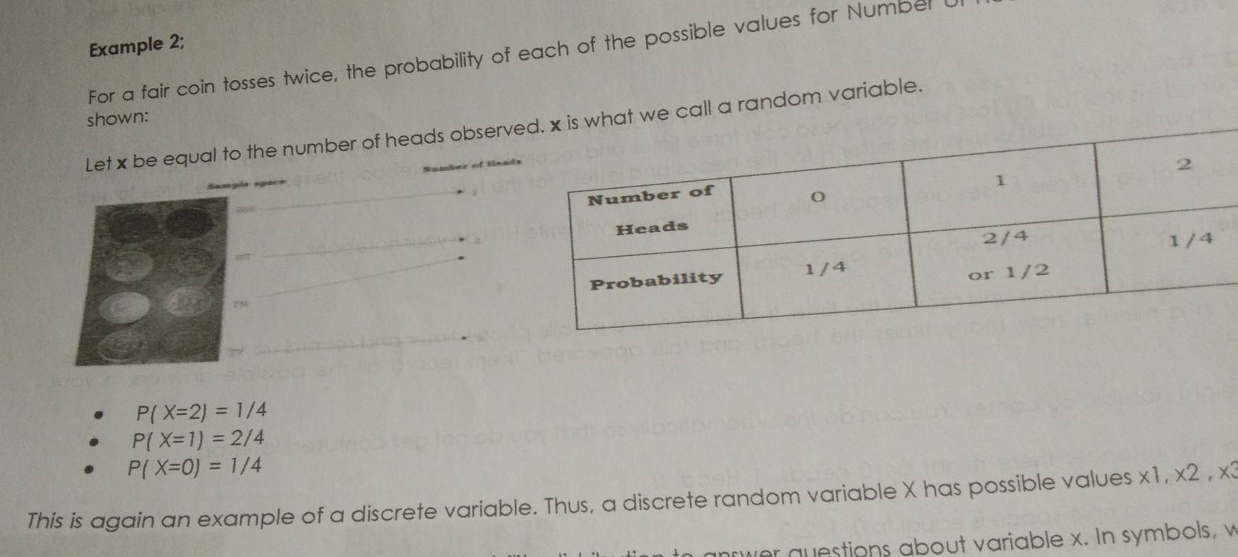 Example 2; 
For a fair coin tosses twice, the probability of each of the possible values for Number I 
shown: 
Let x be equal to the number of heads observ random variable. 
_ 
_ 
_ 
_
P(X=2)=1/4
P(X=1)=2/4
P(X=0)=1/4
This is again an example of a discrete variable. Thus, a discrete random variable X has possible values x1, x2 , x3
wer questions about variable x. In symbols, v