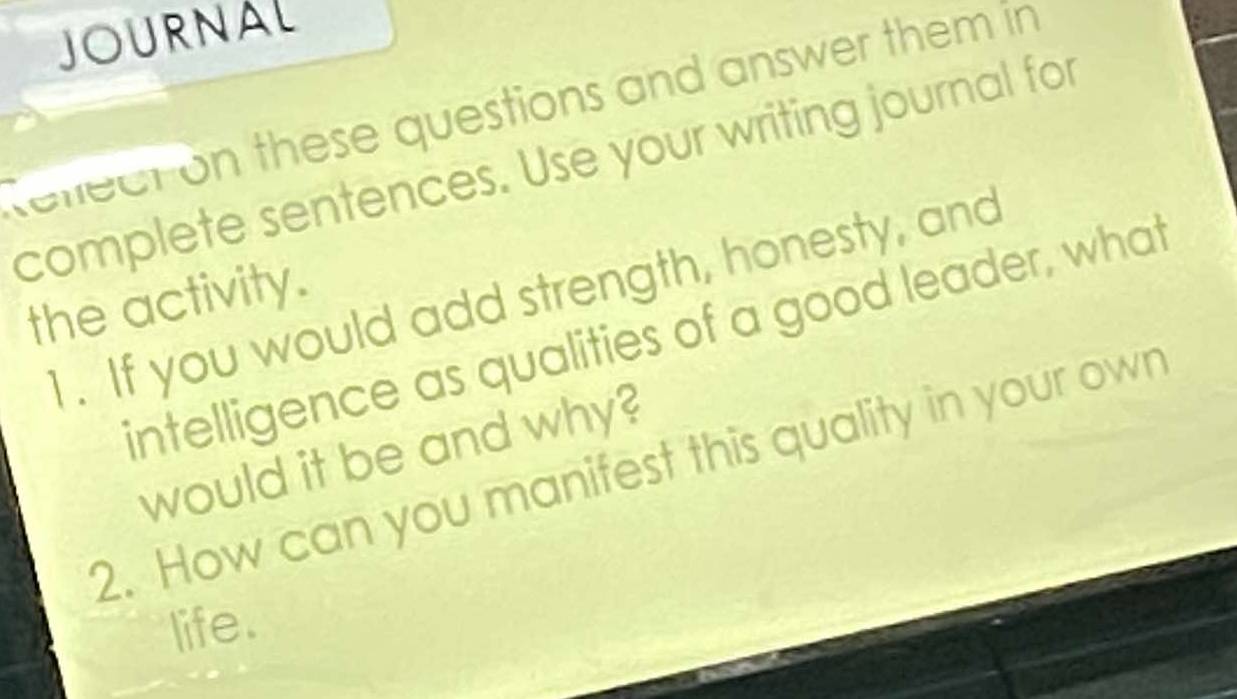 JOURNAL 
rellecton these questions and answer them in 
complete sentences. Use your writing journal for 
1. If you would add strength, honesty, and 
the activity. 
intelligence as qualities of a good leader, what 
would it be and why? 
2. How can you manifest this quality in your own 
life.