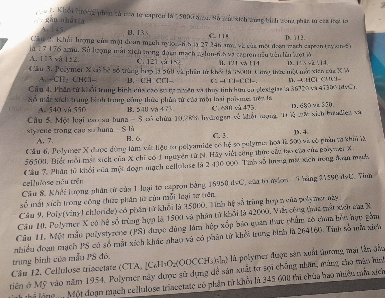 cu 1. Khối lượng phân tử của tơ capron là 15000 amu. Số mắt xích trung bình trong phân tử của loại tơ
này gần nhất là
A. 145. B. 133.
C. 118. D. 113.
Câu 2. Khối lượng của một đoạn mạch nylon-6,6 là 27 346 amu và của một đoạn mạch capron (nylon-6)
là 17 176 amu. Số lượng mắt xích trong đoạn mạch nylon-6,6 và capron nêu trên lần lượt là
A. 113 và 152. C. 121 và 152. B. 121 và 114. D. 113 và 114.
Câu 3. Polymer X có hệ số trùng hợp là 560 và phân tử khối là 35000. Công thức một mắt xích của X là
A. - CH_2 -CHCl−. B. -CH=CC1- C. −CCl= =CC1-
D. −CHCl-CHCl--
Câu 4. Phân tử khối trung bình của cao su tự nhiên và thuỷ tinh hữu cơ plexiglas là 36720 và 47300 (đvC).
Số mắt xích trung bình trong công thức phân tử của mỗi loại polymer trên là
A. 540 và 550. B. 540 và 473. C. 680 và 473.
D. 680 và 550.
Câu 5. Một loại cao su buna - S có chứa 10,28% hydrogen về khối lượng. Tỉ lệ mắt xích butadien và
styrene trong cao su buna - S là
C. 3.
A. 7. B. 6. D. 4.
Câu 6. Polymer X được dùng làm vật liệu tơ polyamide có hệ so polymer hoá là 500 và có phân tử khối là
56500. Biết mỗi mắt xích của X chỉ có 1 nguyên từ N. Hãy viết công thức cấu tạo của của polymer X.
Câu 7. Phân tử khối của một đoạn mạch cellulose là 2 430 000. Tính số lượng mắt xích trong đoạn mạch
cellulose nêu trên.
Câu 8. Khối lượng phân tử của 1 loại tơ capron bằng 16950 đvC, của tơ nylon - 7 bằng 21590 đvC. Tính
số mắt xích trong công thức phân tử của mỗi loại tơ trên.
Câu 9. Poly(vinyl chloride) có phân tử khối là 35000. Tính hệ số trùng hợp n của polymer này.
Câu 10. Polymer X có hệ số trùng hợp là 1500 và phân tử khối là 42000. Viết công thức mắt xích của X
Câu 11. Một mẫu polystyrene (PS) được dùng làm hộp xốp bảo quản thực phẩm có chứa hỗn hợp gồm
nhiều đoạn mạch PS có số mắt xích khác nhau và có phân tử khối trung bình là 264160. Tính số mắt xích
trung bình của mẫu PS đó.
Câu 12. Cellulose triacetate (CTA, [C_6H_7O_2(OOCCH_3)_3]_n) là polymer được sản xuất thương mại lần đầu
tiên ở Mỹ vào năm 1954. Polymer này được sử dựng để sản xuất tơ sọi chống nhãn, mảng cho màn hình
g   M ột đoạn mạch cellulose triacetate có phân tử khối là 345 600 thì chứa bao nhiêu mắt xích
