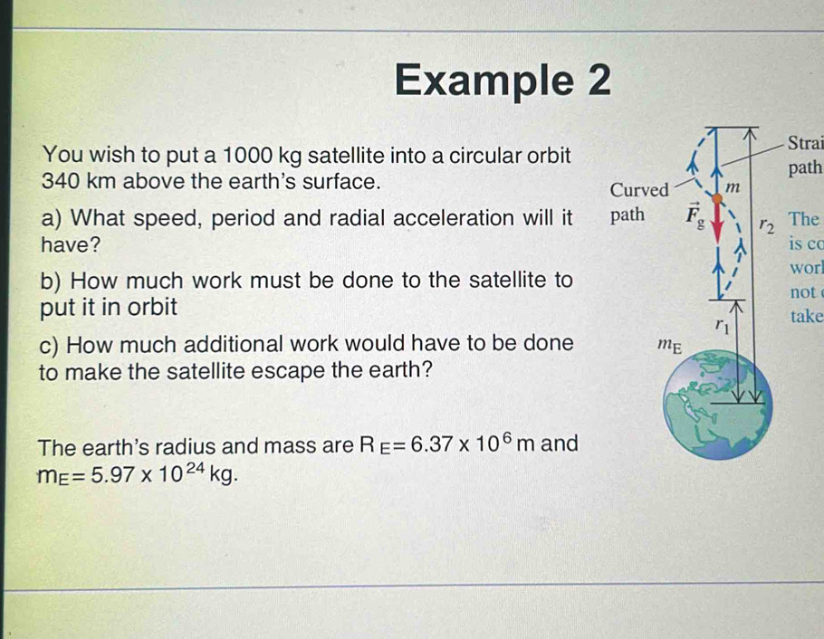 Example 2
You wish to put a 1000 kg satellite into a circular orbit
Strai
340 km above the earth's surface. path
a) What speed, period and radial acceleration will it The
have? is co
wor
b) How much work must be done to the satellite to
not
put it in orbit take
c) How much additional work would have to be done
to make the satellite escape the earth?
The earth's radius and mass are R_E=6.37* 10^6m and
m_E=5.97* 10^(24)kg.