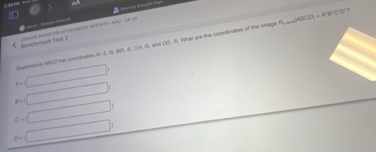 2 4 
Af
R_xto ∈fty (A(ABCD)=A'B'C'D' 7
Shein - Goegts Seärch Savvas Easyfridge
Benchmark Test 2 COLLESE BGARD PRE-AP GEOMETIY W/STA S-4(A)=24-25
Quadrilateral ABCD has coordinates A(-2,0), B(0,4), C(4,6) , and D(2,2). What are the coordinates of the image
A'=(□ )
B=(□ )
c=(□ )
o=(□ )