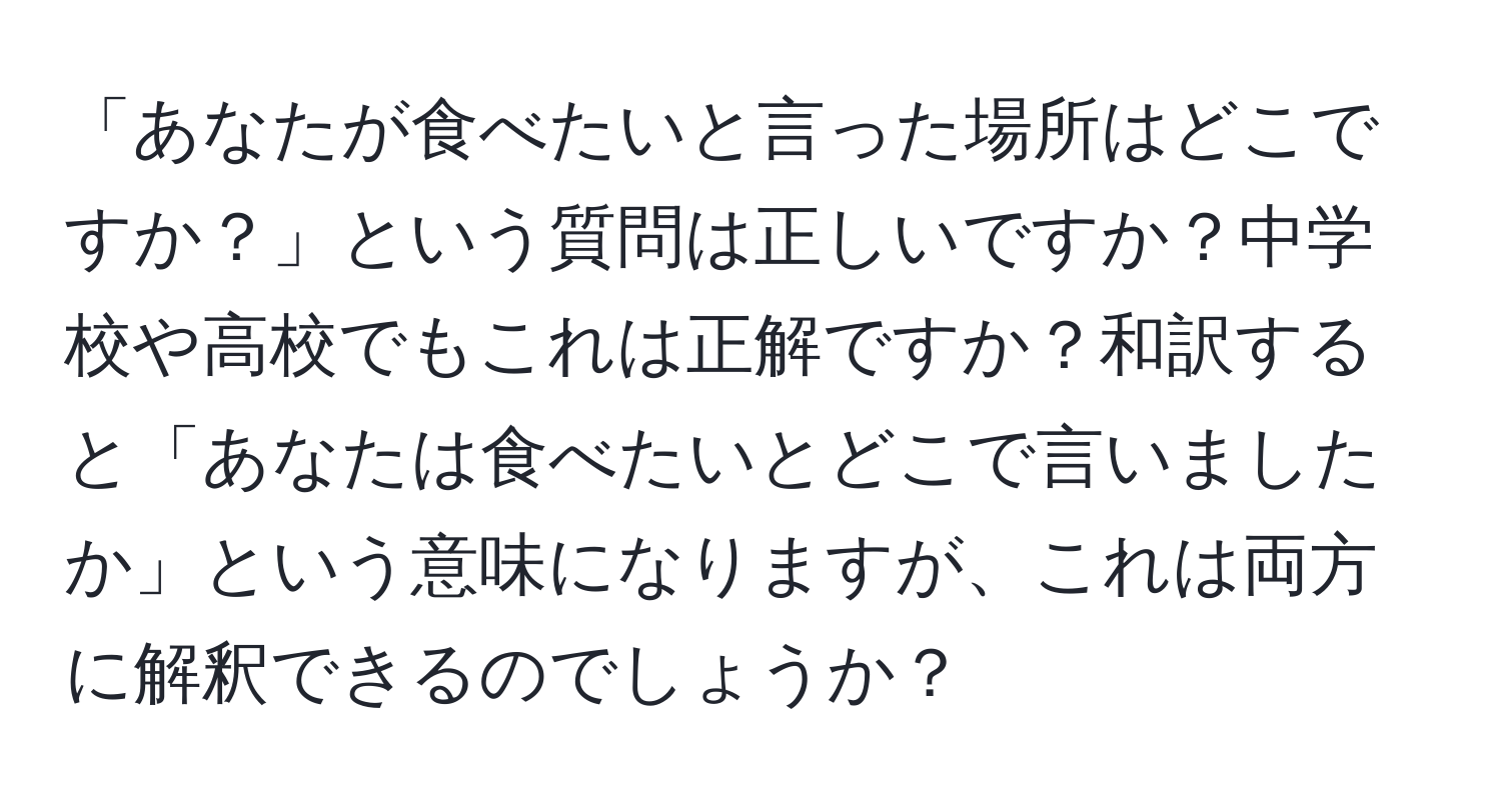 「あなたが食べたいと言った場所はどこですか？」という質問は正しいですか？中学校や高校でもこれは正解ですか？和訳すると「あなたは食べたいとどこで言いましたか」という意味になりますが、これは両方に解釈できるのでしょうか？