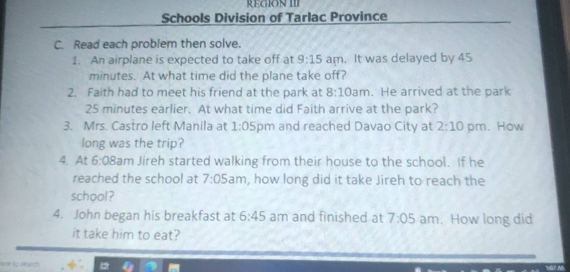 REGION III 
Schools Division of Tarlac Province 
C. Read each problem then solve. 
1. An airplane is expected to take off at 9:15 am. It was delayed by 45
minutes. At what time did the plane take off? 
2. Faith had to meet his friend at the park at 8:10 am. He arrived at the park
25 minutes earlier. At what time did Faith arrive at the park? 
3. Mrs. Castro left Manila at 1:05 pm and reached Davao City at 2:10 pm. How 
long was the trip? 
4. At 6:08 Bam Jireh started walking from their house to the school. If he 
reached the school at 7:05 am , how long did it take Jireh to reach the 
school? 
4. John began his breakfast at 6:45 am and finished at 7:05 am. How long did 
it take him to eat? 
ore to search