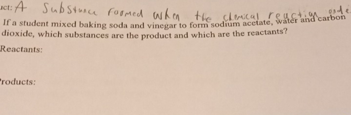 uct: 
If a student mixed baking soda and vinegar to form sodium acetate, water and carbon 
dioxide, which substances are the product and which are the reactants? 
Reactants: 
roducts: