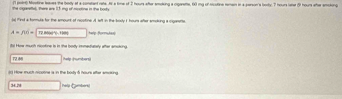 Nicotine leaves the body at a constant rate. At a time of 2 hours after smoking a cigarette, 60 mg of nicotine remain in a person's body; 7 hours later (9 hours after smoking
the cigarette), there are 15 mg of nicotine in the body.
(a) Find a formula for the amount of nicotine A left in the body f hours after smoking a cigarette.
A=f(t)= (72.86(e)^wedge (-,198t) help (formulas)
(b) How much nicotine is in the body immediately after smoking.
72.86 help (numbers)
(c) How much nicotine is in the body 6 hours after smoking.
34.28 help Gmbers)