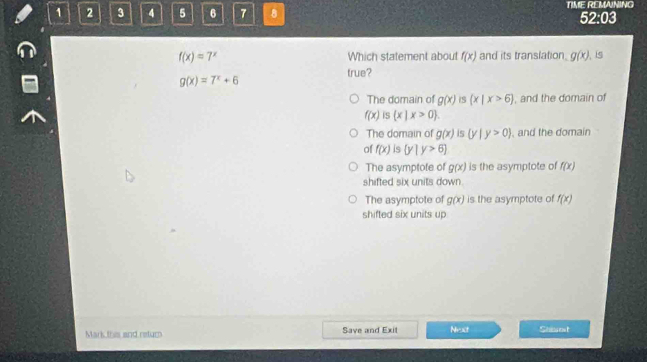 1 2 3 4 5 6 7 8 TIME REMAINING
52:03
f(x)=7^x Which statement about f(x) and its translation. g(x)
g(x)=7^x+6
true?
The domain of g(x) iS (x|x>6) , and the domain of
f(x) is x|x>0
The domain of g(x) is (y|y>0) and the domain
of f(x) is  y|y>6
The asymptote of g(x) is the asymptote of f(x)
shifted six units down.
The asymptote of g(x) is the asymptote of f(x)
shifted six units up
Mark this and retur Save and Exit Next Seot