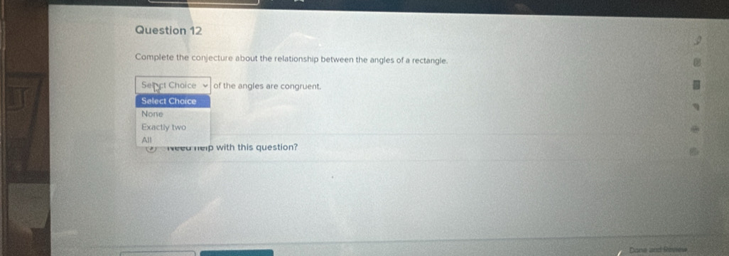 Complete the conjecture about the relationship between the angles of a rectangle.
Sepct Choice of the angles are congruent.
Select Choice
None
Exactly two
All
Need help with this question?
Dane and Review