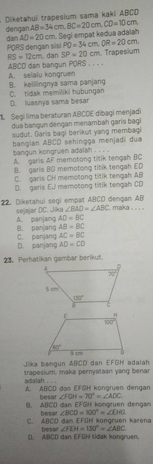 Diketahui trapesium sama kaki ABCD
dengan AB=34cm,BC=20cm,CD=10cm,
dan AD=20cm. Segi empat kedua adalah
PQRS dengan sisi PQ=34cm,QR=20cm,
RS=12cm , dan SP=20cm. Trapesium
ABCD dan bangun PQRS . . . .
A. selalu kongruen
B. kelilingnya sama panjang
C. tidak memiliki hubungan
D. luasnya sama besar
1. Segi lima beraturan ABCDE dibagi menjadi
dua bangun dengan menambah garis bagi
sudut. Garis bagi berikut yang membagi
bangian ABCD sehingga menjadi dua
bangun kongruen adalah . . . .
A. garis AF memotong titik tengah BC
B. garis BG memotong titik tengah ED
C. garis CH memotong titik tengah AB
D. garis EJ memotong titik tengah CD
22. Diketahui segi empat ABCD dengan AB
sejajar DC. Jika ∠ BAD=∠ ABC , maka . . . .
A. panjang AD=BC
B. panjang AB=BC
C. panjang AC=BC
D. panjang AD=CD
23. Perhatikan gambar berikut.
Jika bangun ABCD dan EFGH adalah
trapesium, maka pernyataan yang benar
adalah . . .
A. ABCD dan EFGH kongruen dengan
besar ∠ FGH=70°=∠ ADC.
B. ABCD dan EFGH kongruen dengan
besar ∠ BCD=100°=∠ EHG.
C. ABCD dan EFGH kongruen karena
besar ∠ FEH=130°=∠ ABC.
D. ABCD dan EFGH tidak kongruen.