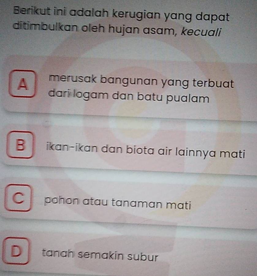 Berikut ini adalah kerugian yang dapat
ditimbulkan oleh hujan asam, kecuali
A merusak bangunan yang terbuat 
dari logam dan batu pualam
B ikan-ikan dan biota air lainnya mati
C pohon atau tanaman mati
D tanah semakin subur