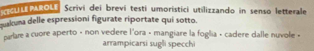 SEGL LE PAROLE Scrivi dei brevi testi umoristici utilizzando in senso letterale 
qualcuna delle espressioni figurate riportate qui sotto. 
parlare a cuore aperto • non vedere l'ora • mangiare la foglia • cadere dalle nuvole . 
arrampicarsi sugli specchi