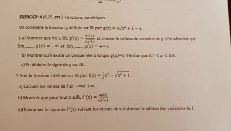 1 12 
EXERCICE: 4 (8,25 pts ) Fonctions numériques. 
On considère la fonction g définie sur IR par: g(x)=xsqrt(x^2+1)-1. 
1-a) Montrer que forall x∈ IR; g'(x)= (2x^2+1)/sqrt(x^2+1)  et Dresser le tableau de variation de g. (On admettra que
lim_xto -∈fty g(x)=-∈fty et lim_xto +∈fty g(x)=+∈fty ). 
b) Montrer qu'il existe un unique réel a tel que g(alpha )=0. Vérifier que 0.7 <0.8. 
c) En déduire le signe de g sur IR. 
2-Soit la fonction f définie sur IR par: f(x)= 1/3 x^3-sqrt(x^2+1). 
a) Calculer les limites de f en-∈fty et+∈fty. 
b) Montrer que pour tout x∈ IR, f'(x)= xg(x)/sqrt(x^2+1) . 
c)Déterminer le signe de f'(x) suivant les valeurs de x et dresser le tableau des variations de f.