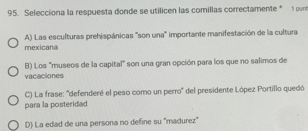 Selecciona la respuesta donde se utilicen las comillas correctamente * 1 punt
A) Las esculturas prehispánicas “son una” importante manifestación de la cultura
mexicana
B) Los “museos de la capital” son una gran opción para los que no salimos de
vacaciones
C) La frase: “defenderé el peso como un perro” del presidente López Portillo quedó
para la posteridad
D) La edad de una persona no define su “madurez”