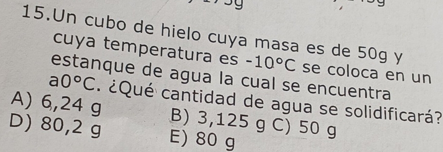 Un cubo de hielo cuya masa es de 50g y
cuya temperatura es -10°C se coloca en un
estanque de agua la cual se encuentra
a0°C
A) 6,24 g ¿ Qué cantidad de agua se solidificará?
B) 3,125 g C) 50 g
D) 80,2 g E) 80 g