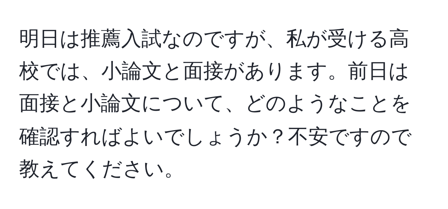 明日は推薦入試なのですが、私が受ける高校では、小論文と面接があります。前日は面接と小論文について、どのようなことを確認すればよいでしょうか？不安ですので教えてください。