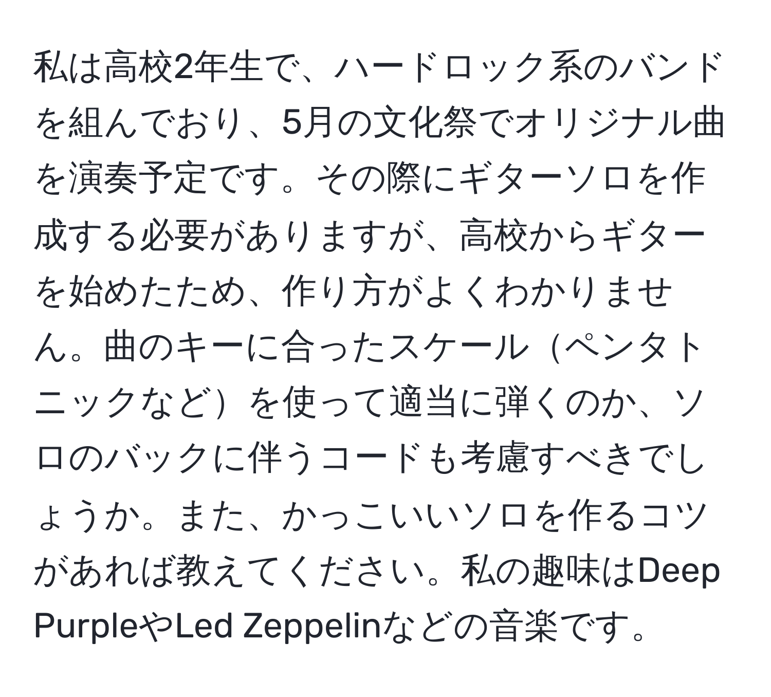 私は高校2年生で、ハードロック系のバンドを組んでおり、5月の文化祭でオリジナル曲を演奏予定です。その際にギターソロを作成する必要がありますが、高校からギターを始めたため、作り方がよくわかりません。曲のキーに合ったスケールペンタトニックなどを使って適当に弾くのか、ソロのバックに伴うコードも考慮すべきでしょうか。また、かっこいいソロを作るコツがあれば教えてください。私の趣味はDeep PurpleやLed Zeppelinなどの音楽です。