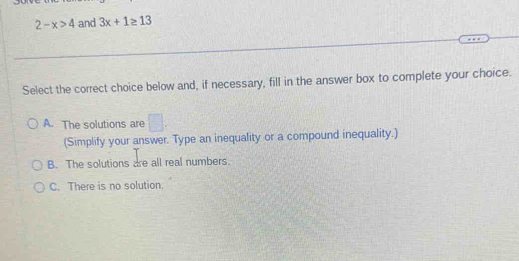 2-x>4 and 3x+1≥ 13
Select the correct choice below and, if necessary, fill in the answer box to complete your choice.
A. The solutions are □ . 
(Simplify your answer. Type an inequality or a compound inequality.)
B. The solutions are all real numbers.
C. There is no solution.