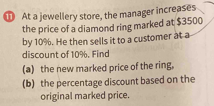 At a jewellery store, the manager increases 
the price of a diamond ring marked at $3500
by 10%. He then sells it to a customer at a 
discount of 10%. Find 
(a) the new marked price of the ring, 
(b) the percentage discount based on the 
original marked price.