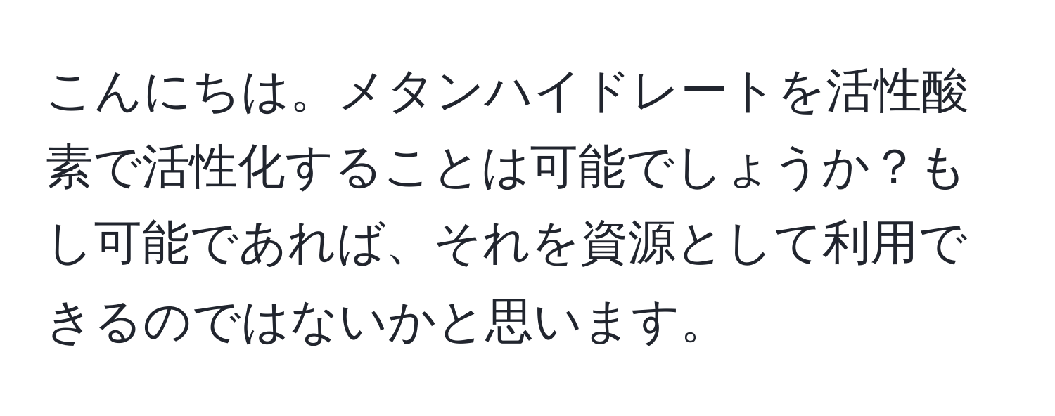 こんにちは。メタンハイドレートを活性酸素で活性化することは可能でしょうか？もし可能であれば、それを資源として利用できるのではないかと思います。