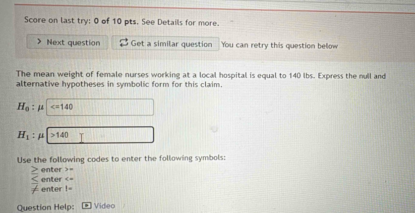 Score on last try: 0 of 10 pts. See Details for more. 
Next question Get a similar question You can retry this question below 
The mean weight of female nurses working at a local hospital is equal to 140 lbs. Express the null and 
alternative hypotheses in symbolic form for this claim.
H_0:mu
H_1 : μ >140
Use the following codes to enter the following symbols:
≥ enter =
enter
frac  enter != 
Question Help: Video