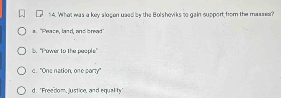 What was a key slogan used by the Bolsheviks to gain support from the masses?
a. "Peace, land, and bread"
b. "Power to the people"
c. "One nation, one party"
d. "Freedom, justice, and equality"