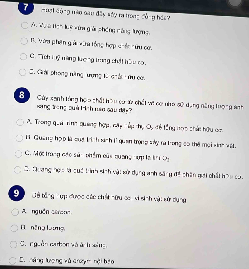 Hoạt động nào sau đây xảy ra trong đồng hóa?
A. Vừa tích luỹ vừa giải phóng năng lượng.
B. Vừa phân giải vừa tổng hợp chất hữu cơ.
C. Tích luỹ năng lượng trong chất hữu cơ.
D. Giải phóng năng lượng từ chất hữu cơ.
8 Cây xanh tổng hợp chất hữu cơ từ chất vô cơ nhờ sử dụng năng lượng ánh
sáng trong quá trình nào sau đây?
A. Trong quá trình quang hợp, cây hấp thụ O_2 để tổng hợp chất hữu cơ.
B. Quang hợp là quá trình sinh lí quan trọng xảy ra trong cơ thể mọi sinh vật.
C. Một trong các sản phẩm của quang hợp là khí O_2.
D. Quang hợp là quá trình sinh vật sử dụng ánh sáng để phân giải chất hữu cơ.
Đ Để tổng hợp được các chất hữu cơ, vi sinh vật sử dụng
A. nguồn carbon.
B. năng lượng.
C. nguồn carbon và ánh sáng.
D. năng lượng và enzym nội bào.