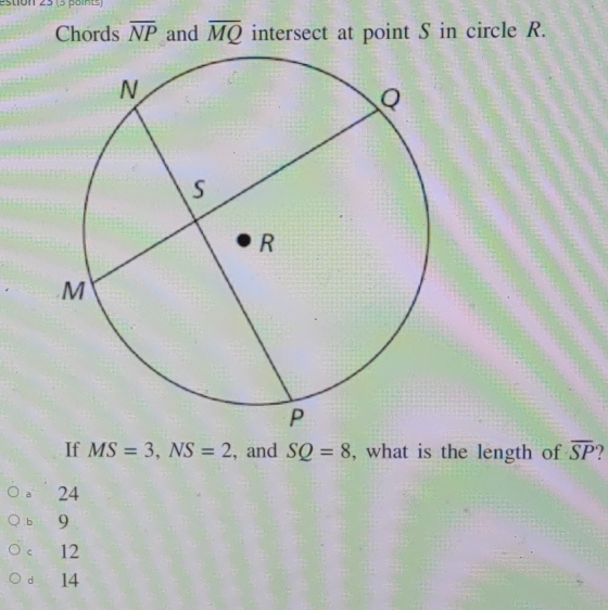 estion 23 (3 points)
Chords overline NP and overline MQ intersect at point S in circle R.
If MS=3, NS=2 , and SQ=8 , what is the length of overline SP
。 24
b 9
< <tex>12
d 14