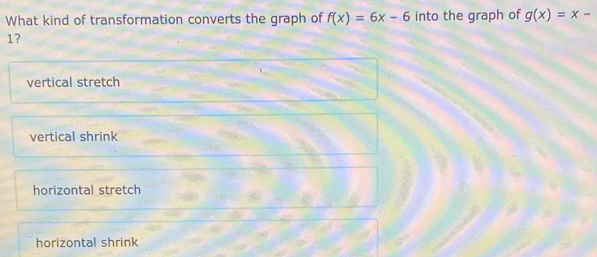 What kind of transformation converts the graph of f(x)=6x-6 into the graph of g(x)=x-
17
vertical stretch
vertical shrink
horizontal stretch
horizontal shrink