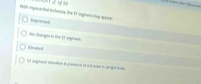 3on 2 of 50
With myocardial ischemia, the ST segment may appear
Depressed.
No changes in the ST segment.
Elevated.
5T segment elevation & presence of a Q wave in upright leads.
