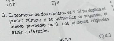 D) 8 E) 9
3. El promedio de dos números es 3. Si se duplica el
primer número y se quintuplica el segundo, el
nuevo promedio es 9. Los números originales
están en la razón.
D 3· 2 C) 4:3