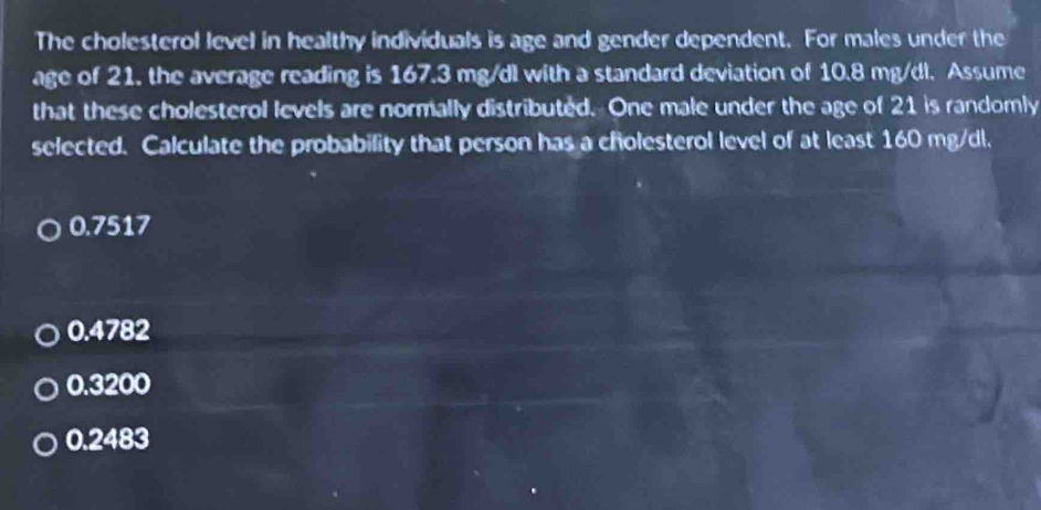 The cholesterol level in healthy individuals is age and gender dependent. For males under the
age of 21. the average reading is 167.3 mg/dl with a standard deviation of 10.8 mg/dl. Assume
that these cholesterol levels are normally distributed. One male under the age of 21 is randomly
selected. Calculate the probability that person has a cholesterol level of at least 160 mg/dl.
0.7517
0.4782
0.3200
0.2483