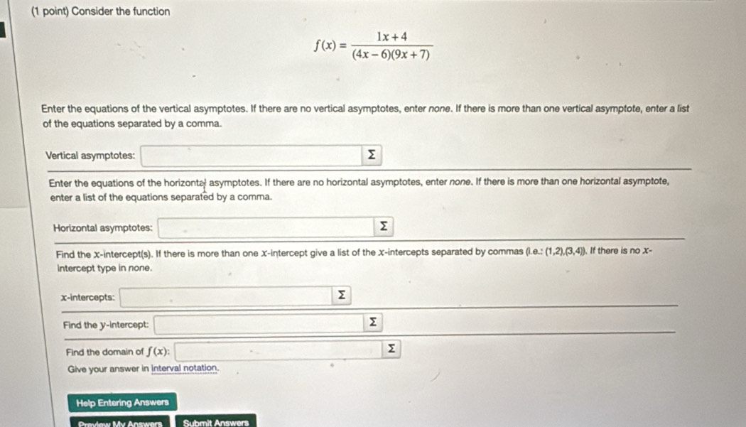 Consider the function
f(x)= (1x+4)/(4x-6)(9x+7) 
Enter the equations of the vertical asymptotes. If there are no vertical asymptotes, enter none. If there is more than one vertical asymptote, enter a list 
of the equations separated by a comma. 
Vertical asymptotes: Σ
Enter the equations of the horizonta asymptotes. If there are no horizontal asymptotes, enter none. If there is more than one horizontal asymptote, 
enter a list of the equations separated by a comma. 
Horizontal asymptotes: (-3,4≌ (AB)
Σ
Find the x-intercept(s). If there is more than one x-intercept give a list of the x-intercepts separated by commas (1,e.:(1,2),(3,4)]. If there is no x - 
Intercept type in none. 
x-intercepts: ∴ △ ADCsim △ ABC
sumlimits
Find the y-intercept: overline 1=□  Σ
Find the domain of f(x):□ x_I Σ
Give your answer in interval notation. 
Help Entering Answers 
Preview Mv Answers Submit Answers