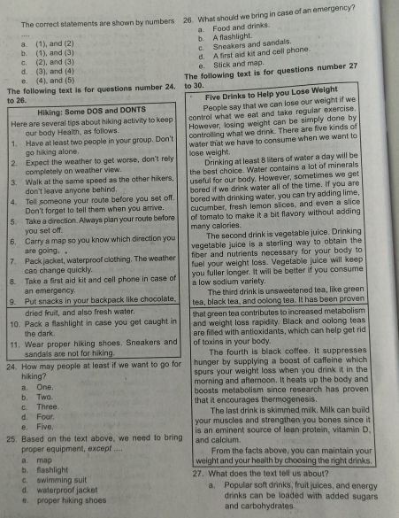 The correct statements are shown by numbers 26. What should we bring in case of an emergency?
a (1), and (2) b. A flashlight. a. Food and drinks.
c. Sneakers and sandals.
b. (1), and (3)
d. (3), and (4) e. Stick and map. d. A first aid kit and cell phone.
c. (2), and (3)
The following text is for questions number 24. to 30. The following text is for questions number 27
e. (4). and (5)
to 26.
Five Drinks to Help you Lose Weight
Hiking: Some DOS and DONTS People say that we can lose our weight if we
Here are several tips about hiking activity to keep control what we eat and take regular exercise.
controlling what we drink. There are five kinds of
1. Have at least two people in your group. Don't However, losing weight can be simply done by
our body Health, as follows.
water that we have to consume when we want to
go hiking alone
2. Expect the weather to get worse, don't rely lose weight. Drinking at least 8 liters of water a day will be
completely on weather view. the best choice. Water contains a lot of minerals
3. Walk at the same speed as the other hikers, useful for our body. However, sometimes we get
don't leave anyone behind. bored if we drink water all of the time. If you are
4. Tell someone your route before you set off. bored with drinking water, you can try adding lime,
Don't forget to tell them when you arrive, cucumber, fresh lemon slices, and even a slice
5. Take a direction. Always plan your route before of tomato to make it a bit flavory without adding 
you set off. many calories.
6. Carry a map so you know which direction you The second drink is vegetable juice. Drinking
vegetable juice is a sterling way to obtain the
are going. 。 fiber and nutrients necessary for your body to 
7. Pack jacket, waterproof clothing. The weather fuel your weight loss. Vegetable juice will keep
can change quickly.
8. Take a first aid kit and cell phone in case of a low sodium variety. you fuller longer. It will be better if you consume
an emergency. The third drink is unsweetened tea, like green
9. Put snacks in your backpack like chocolate, tea, black tea, and oolong tea. It has been proven
dried fruit, and also fresh water. that green tea contributes to increased metabolism .
10. Pack a flashlight in case you get caught in and weight loss rapidity. Black and oolong teas
the dark. are filled with antioxidants, which can help get rid
11. Wear proper hiking shoes. Sneakers and of toxins in your body.
sandals are not for hiking. The fourth is black coffee. it suppresses
24. How may people at least if we want to go for hunger by supplying a boost of caffeine which
spurs your weight loss when you drink it in the 
hiking? morning and afternoon. It heats up the body and
a. One. boosts metabolism since research has proven.
b. Twa. that it encourages thermogenesis.
c. Three.
d. Four The last drink is skimmed milk. Milk can build
e. Five. your muscles and strengthen you bones since it
25. Based on the text above, we need to bring and calcium. is an eminent source of lean protein, vitamin D.
proper equipment, except .... From the facts above, you can maintain your
a. map weight and your health by choosing the right drinks.
b. flashlight
c. swimming suit 27. What does the text tell us about?
d. waterproof jacke! a. Popular soft drinks, fruit juices, and energy
. proper hiking shoes drinks can be loaded with added sugars.
and carbohydrates