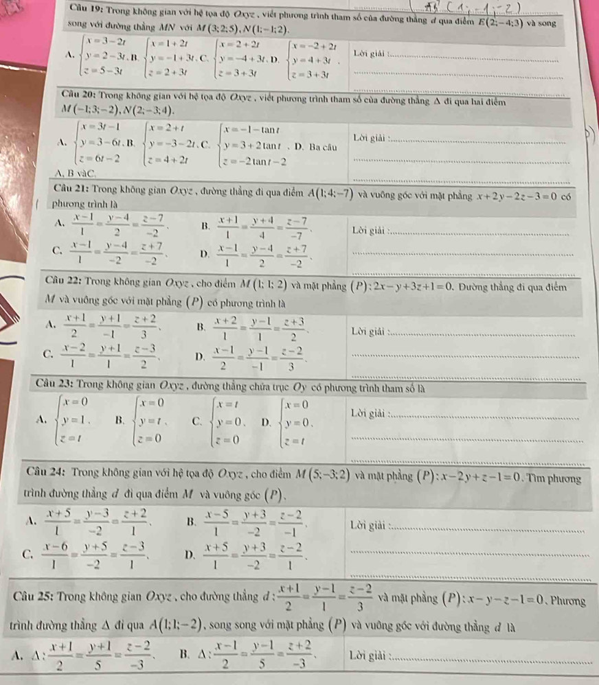 Trong không gian với hệ tọa độ Oxyz , viết phương trình tham số của đường thắng đ qua điểm E(2;-4;3) và sōng
song với đường thẳng MN với M(3;2;5),N(1;-1;2).
A. beginarrayl x=3-2t y=2-3t,n.beginarrayl x=1+2t y=-1+3t, z=2+3tendarray. C. beginarrayl x=2+2t y=-4+3t z=3+3tendarray. D. beginarrayl x=-2+2t y=4+3t z=3+3tendarray. Lời giải
_
Câu 20: Trong không gian với hệ tọa độ Oxyz , viết phương trình tham số của đường thẳng Δ đi qua hai điểm
M (-1;3;-2),N(2;-3;4).
Lời giải :
A. beginarrayl x=3t-1 y=3-6t, z=6t-2endarray. B. beginarrayl x=2+t y=-3-2t z=4+2tendarray. C. beginarrayl x=-1-tan t y=3+2tan t z=-2tan t-2endarray. D. Ba câu__
_
A, Bsqrt(a)C
Câu 21: Trong không gian Oxyz , đường thẳng đi qua điểm A(1;4;-7) và vuông gốc với mặt phẳng x+2y-2z-3=0 có
phương trình là
A.  (x-1)/1 = (y-4)/2 = (z-7)/-2 . B.  (x+1)/1 = (y+4)/4 = (z-7)/-7 . Lời giải :_
_
C.  (x-1)/1 = (y-4)/-2 = (z+7)/-2 . D.  (x-1)/1 = (y-4)/2 = (z+7)/-2 . _
_
Câu 22: Trong không gian Oxyz , cho điểm M(1;1;2) và mặt phẳng (P) 2x-y+3z+1=0 0. Đường thẳng đi qua điểm
M và vuông gốc với mặt phẳng (P) có phương trình là
A.  (x+1)/2 = (y+1)/-1 = (z+2)/3 . B.  (x+2)/1 = (y-1)/1 = (z+3)/2 . Lời giải :_
_
_
C.  (x-2)/1 = (y+1)/1 = (z-3)/2 . D.  (x-1)/2 = (y-1)/-1 = (z-2)/3 . _
Câu 23: Trong không gian Oxyz , đường thắng chứa trục Oy có phương trình tham số là
A. beginarrayl x=0 y=1. z=tendarray. B. beginarrayl x=0 y=t, z=0endarray. C. beginarrayl x=t y=0, z=0endarray. D. beginarrayl x=0 y=0. z=tendarray. Lời giải :
_
Câu 24: Trong không gian với hệ tọa độ Oxyz , cho điểm M(5;-3;2) và mặt phẳng  ( P ):x-2y+z-1=0 Tìm phương
trình đường thẳng đ đi qua điểm M và vuông gốc (P).
A.  (x+5)/1 = (y-3)/-2 = (z+2)/1 . B.  (x-5)/1 = (y+3)/-2 = (z-2)/-1 . Lời giải_
_
C.  (x-6)/1 = (y+5)/-2 = (z-3)/1 . D.  (x+5)/1 = (y+3)/-2 = (z-2)/1 . _
*  Câu 25: Trong không gian Oxyz , cho đường thẳng đ :  (x+1)/2 = (y-1)/1 = (z-2)/3  và mặt phẳng (P):x-y-z-1=0 Phương
trình đường thẳng A đi qua A(1;1;-2) , song song với mặt phẳng (P) và vuỡng gốc với đường thẳng đ là
A. △ : (x+1)/2 = (y+1)/5 = (z-2)/-3 . B. △ : (x-1)/2 = (y-1)/5 = (z+2)/-3 . Lời giải :_