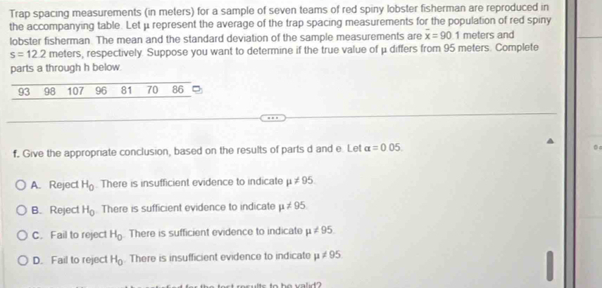 Trap spacing measurements (in meters) for a sample of seven teams of red spiny lobster fisherman are reproduced in
the accompanying table. Let μ represent the average of the trap spacing measurements for the population of red spiny
lobster fisherman. The mean and the standard deviation of the sample measurements are overline x=90.1 meters and
s=12.2 meters, respectively. Suppose you want to determine if the true value of μ differs from 95 meters. Complete
parts a through h below.
93 98 107 96 81 70 86
f. Give the appropriate conclusion, based on the results of parts d and e. Let alpha =0.05. 
0
A. Reject H_0. There is insufficient evidence to indicate mu != 95
B. Reject H_0 There is sufficient evidence to indicate mu != 95
C. Fail to reject H_0. There is sufficient evidence to indicate mu != 95.
D. Fail to reject H_0. There is insufficient evidence to indicate mu != 95. 
t to be valid