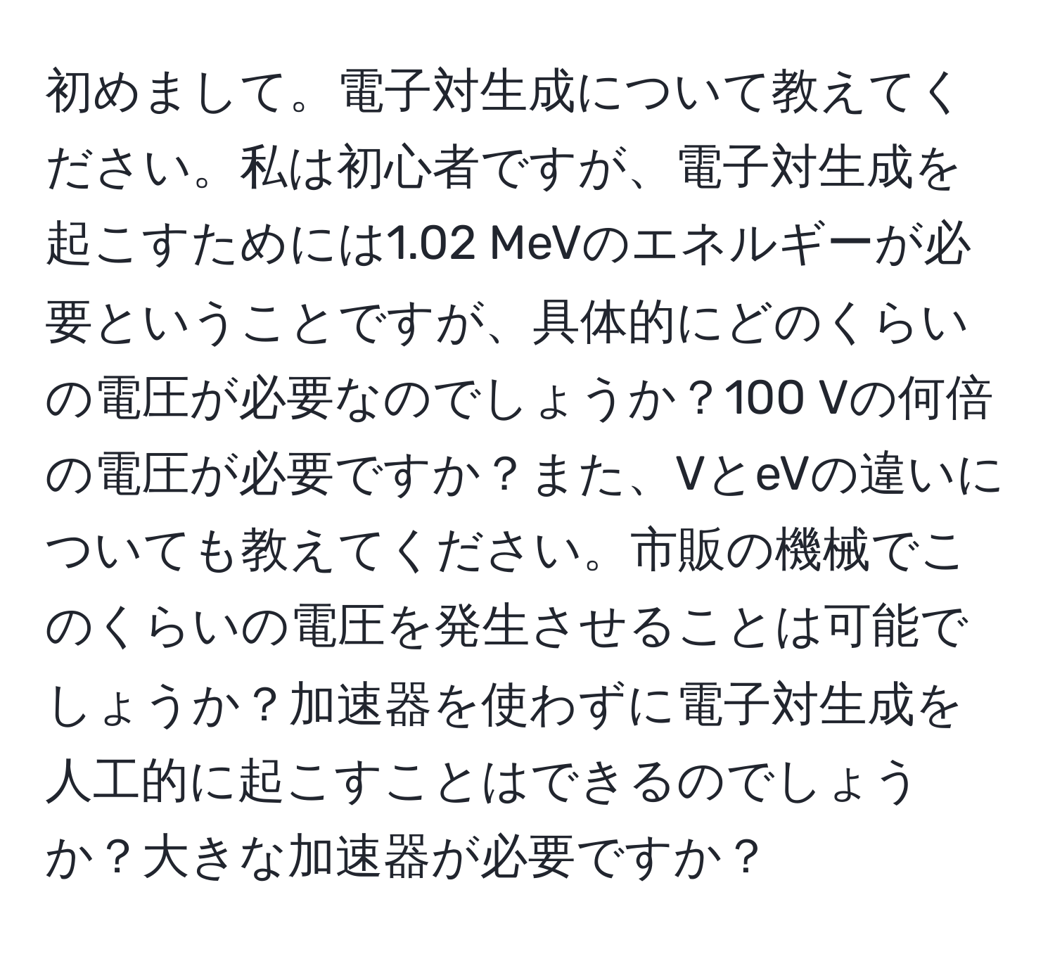 初めまして。電子対生成について教えてください。私は初心者ですが、電子対生成を起こすためには1.02 MeVのエネルギーが必要ということですが、具体的にどのくらいの電圧が必要なのでしょうか？100 Vの何倍の電圧が必要ですか？また、VとeVの違いについても教えてください。市販の機械でこのくらいの電圧を発生させることは可能でしょうか？加速器を使わずに電子対生成を人工的に起こすことはできるのでしょうか？大きな加速器が必要ですか？