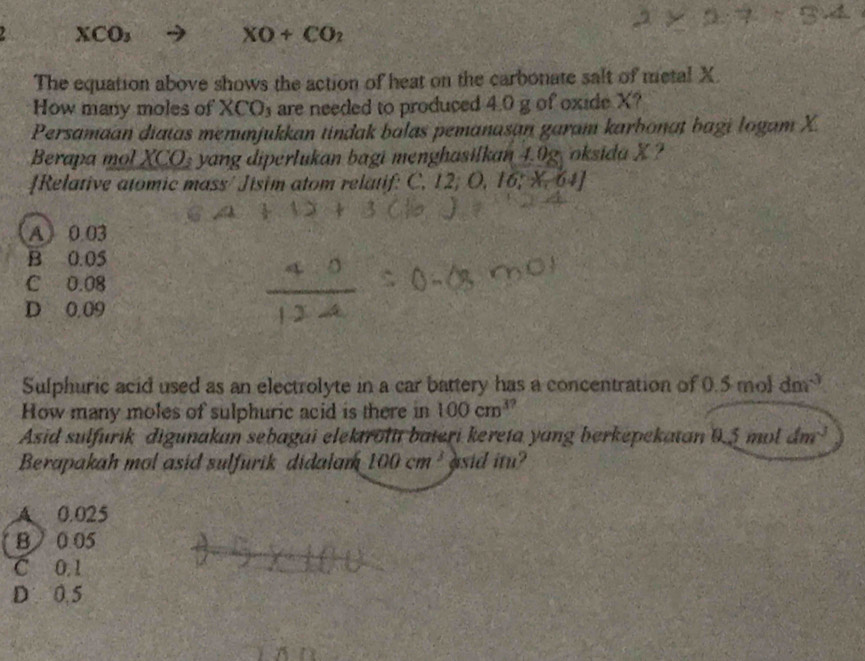 XCO_3
XO+CO_2
The equation above shows the action of heat on the carbonate salt of metal X.
How many moles of XCO₃ are needed to produced 4.0 g of oxide X?
Persamaan diatas menunjukkan tindak balas pemanasan garam karbonaț bagi logam X.
Berapa mol XCO_3 yang diperlukan bagi menghasilkan 4.9g, oksida X ?
Relative atomic mass/ Jisim atom relatif: C. 12; O, 1 16:-64
A 0.03
B 0.05
C 0.08
D 0,09
Sulphuric acid used as an electrolyte in a car battery has a concentration of 0.5 mol dm^(-3)
How many moles of sulphuric acid is there in 100cm^3.
Asid sulfurik digunakan sebagái elektrol bateri kereta yang berkepekatan 0.5 mol dm^3
Berapakah mol asid sulfurik didalam 100cm^3 asid itu?
A 0.025
B 0 05
C 0.1
D 0.5