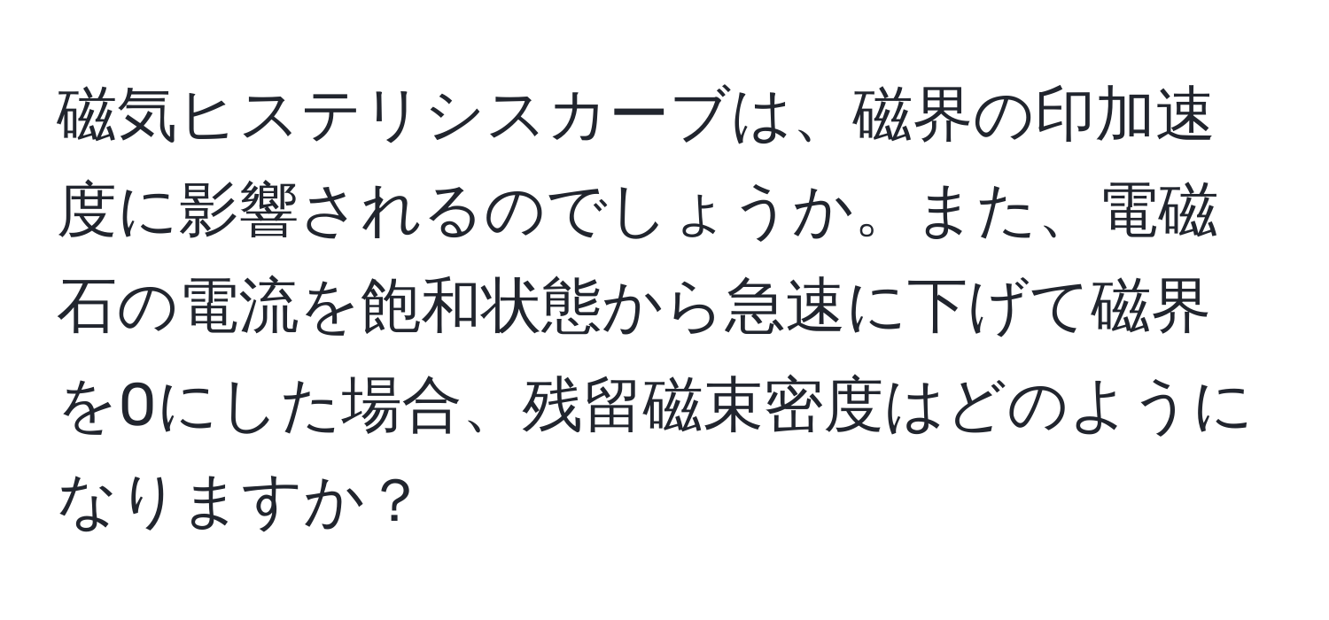 磁気ヒステリシスカーブは、磁界の印加速度に影響されるのでしょうか。また、電磁石の電流を飽和状態から急速に下げて磁界を0にした場合、残留磁束密度はどのようになりますか？