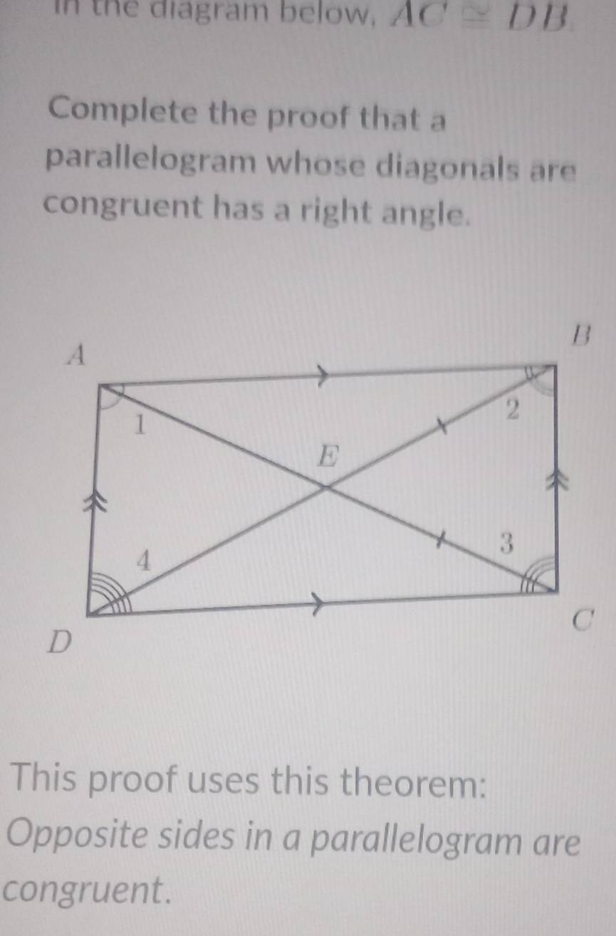 in the diagram below, AC≌ DB
Complete the proof that a 
parallelogram whose diagonals are 
congruent has a right angle. 
This proof uses this theorem: 
Opposite sides in a parallelogram are 
congruent.