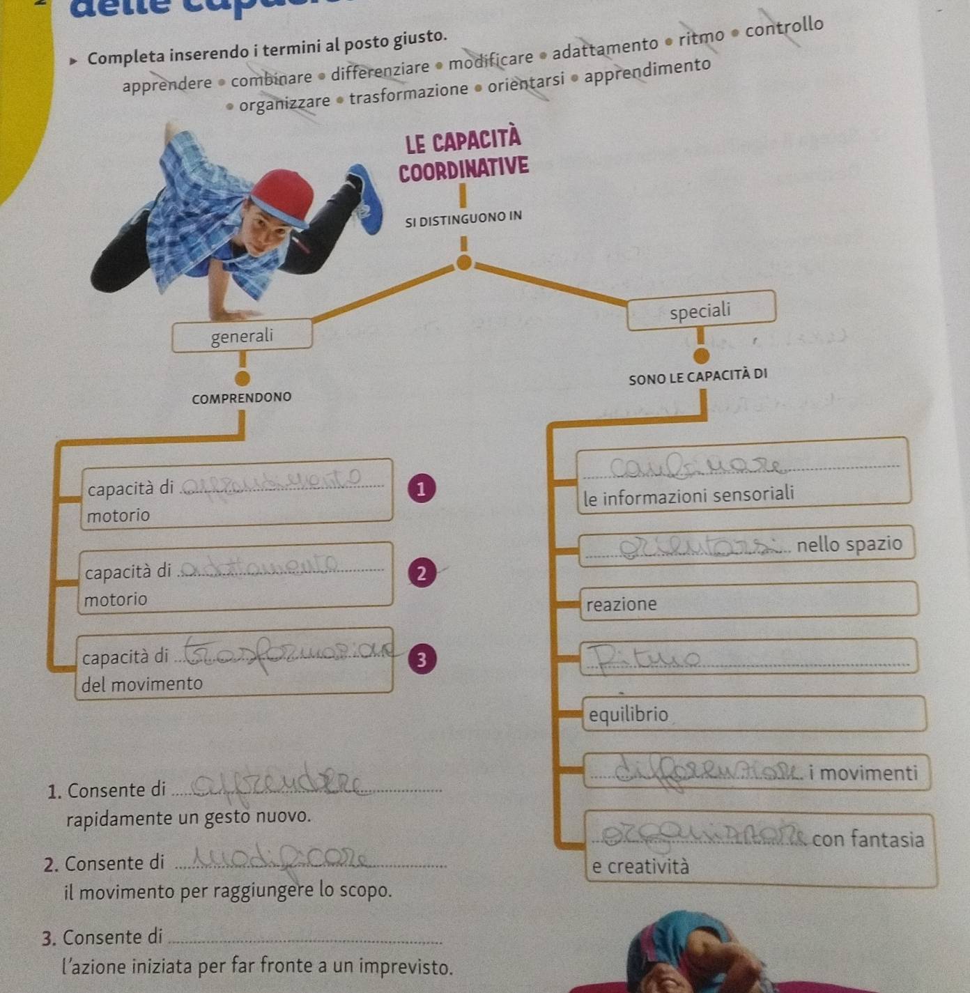 Completa inserendo i termini al posto giusto. 
apprendere • combinare • differenziare • modificare • adattamento • ritmo • controllo 
organizzare • trasformazione • orientarsi • apprendimento 
_ 
capacità di _1 
motorio le informazioni sensoriali 
_nello spazio 
capacità di_ 2 
motorio reazione 
capacità di _3_ 
del movimento 
equilibrio 
_ i movimenti 
1. Consente di_ 
rapidamente un gesto nuovo. 
_con fantasia 
2. Consente di _e creatività 
il movimento per raggiungere lo scopo. 
3. Consente di_ 
l’azione iniziata per far fronte a un imprevisto.