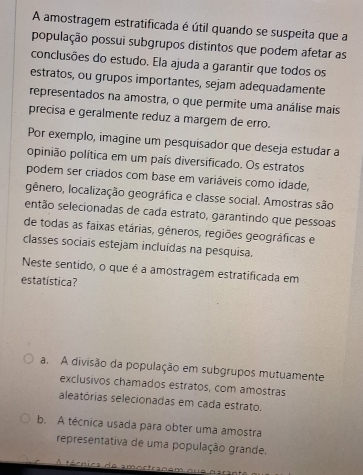 A amostragem estratificada é útil quando se suspeita que a
população possuī subgrupos distintos que podem afetar as
conclusões do estudo. Ela ajuda a garantir que todos os
estratos, ou grupos importantes, sejam adequadamente
representados na amostra, o que permite uma análise mais
precisa e geralmente reduz a margem de erro.
Por exemplo, imagine um pesquisador que deseja estudar a
opinião política em um país diversificado. Os estratos
podem ser criados com base em variáveis como idade,
gênero, localização geográfica e classe social. Amostras são
então selecionadas de cada estrato, garantindo que pessoas
de todas as faixas etárias, gêneros, regiões geográficas e
classes sociais estejam incluídas na pesquisa.
Neste sentido, o que é a amostragem estratificada em
estatística?
a. A divisão da população em subgrupos mutuamente
exclusivos chamados estratos, com amostras
aleatórias selecionadas em cada estrato.
b. A técnica usada para obter uma amostra
representativa de uma população grande.