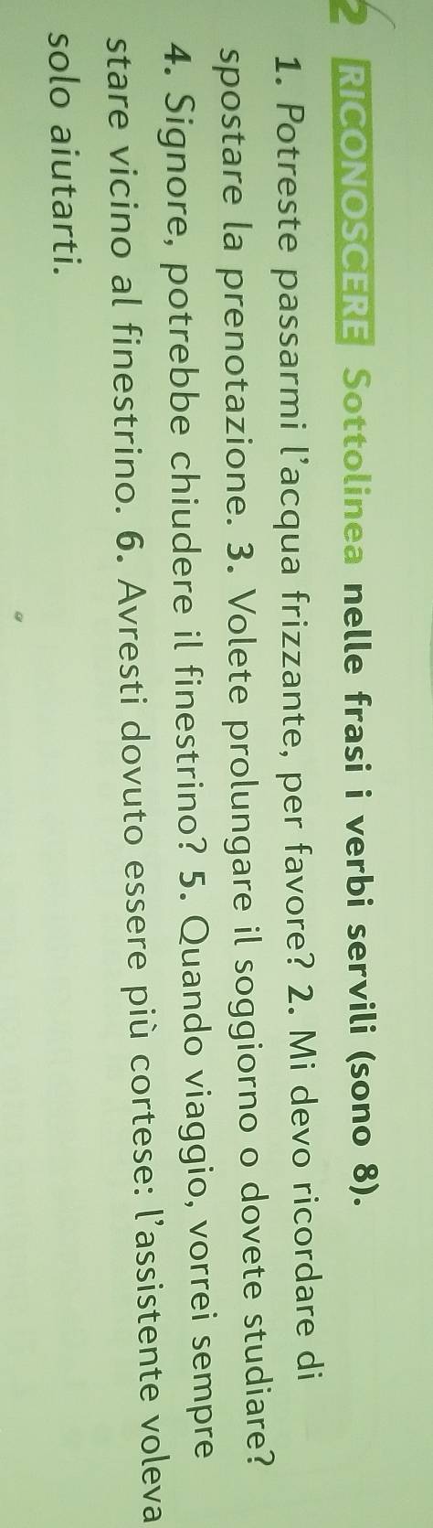 RICONOSCERE Sottolinea nelle frasi i verbi servili (sono 8). 
1. Potreste passarmi l’acqua frizzante, per favore? 2. Mi devo ricordare di 
spostare la prenotazione. 3. Volete prolungare il soggiorno o dovete studiare? 
4. Signore, potrebbe chiudere il finestrino? 5. Quando viaggio, vorrei sempre 
stare vicino al finestrino. 6. Avresti dovuto essere più cortese: l'assistente voleva 
solo aiutarti.