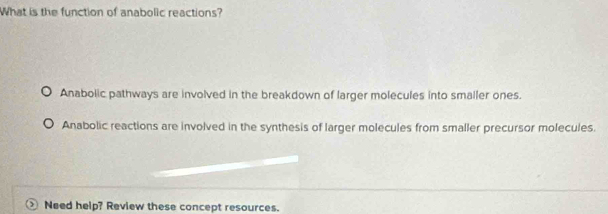 What is the function of anabolic reactions?
Anabolic pathways are involved in the breakdown of larger molecules into smaller ones.
Anabolic reactions are involved in the synthesis of larger molecules from smaller precursor molecules.
Need help? Review these concept resources.