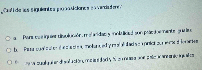 ¿Cuál de las siguientes proposiciones es verdadera?
a. Para cualquier disolución, molaridad y molalidad son prácticamente iguales
b. Para cualquier disolución, molaridad y molalidad son prácticamente diferentes
C. Para cualquier disolución, molaridad y % en masa son prácticamente iguales