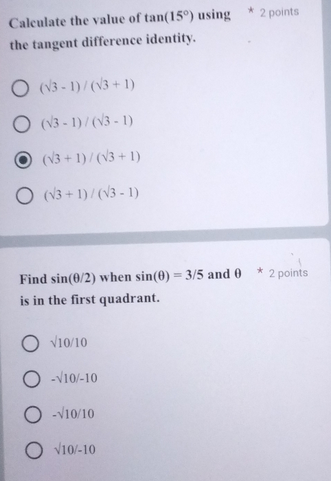 Calculate the value of tan (15°) using * 2 points
the tangent difference identity.
(sqrt(3)-1)/(sqrt(3)+1)
(sqrt(3)-1)/(sqrt(3)-1)
(sqrt(3)+1)/(sqrt(3)+1)
(sqrt(3)+1)/(sqrt(3)-1)
Find sin (θ /2) when sin (θ )=3/5 and θ 2 points
is in the first quadrant.
sqrt(10)/10
-sqrt(10)/-10
-sqrt(10)/10
sqrt(10)/-10